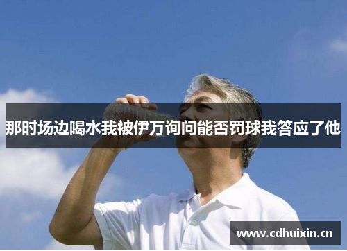 那时场边喝水我被伊万询问能否罚球我答应了他