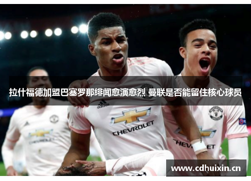 拉什福德加盟巴塞罗那绯闻愈演愈烈 曼联是否能留住核心球员